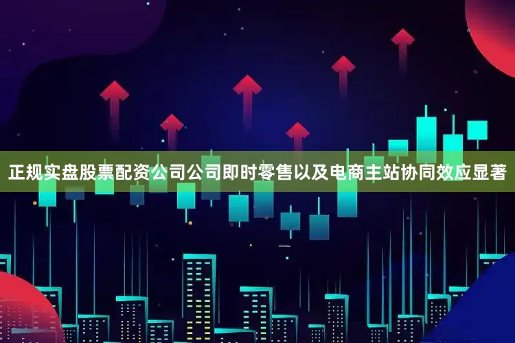 正规实盘股票配资公司公司即时零售以及电商主站协同效应显著